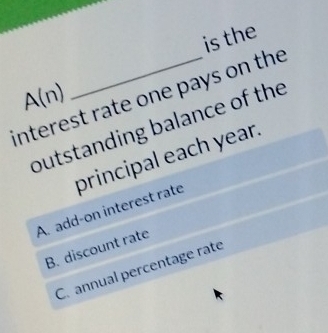 is the
A(n)
interest rate one pays on the
butstanding balance of the
A. add-on interest rate principal each year.
B. discount rate
C. annual percentage rate