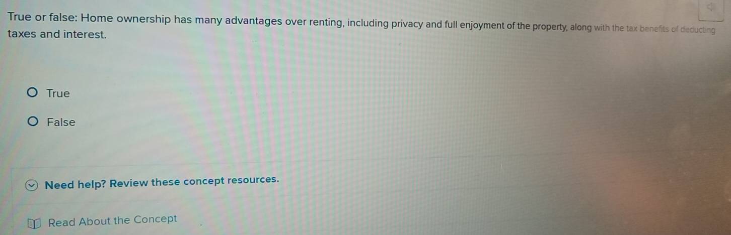 True or false: Home ownership has many advantages over renting, including privacy and full enjoyment of the property, along with the tax benefits of deducting
taxes and interest.
True
False
Need help? Review these concept resources.
Read About the Concept