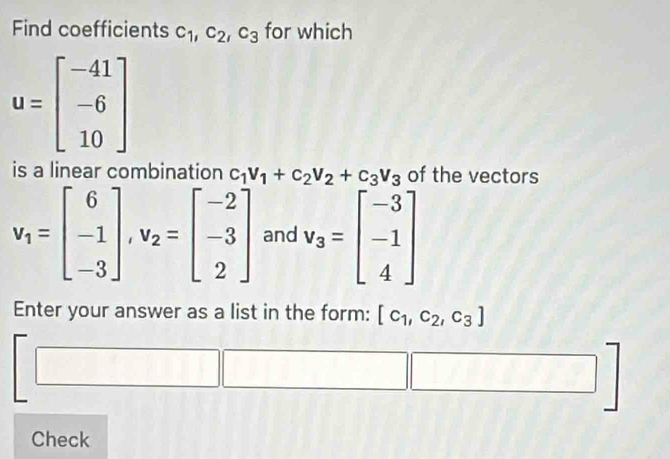 Find coefficients c_1, c_2, c_3 for which
u=beginbmatrix -41 -6 10endbmatrix
is a linear combination c_1V_1+c_2V_2+c_3V_3 of the vectors
v_1=beginbmatrix 6 -1 -3endbmatrix , v_2=beginbmatrix -2 -3 2endbmatrix and v_3=beginbmatrix -3 -1 4endbmatrix
Enter your answer as a list in the form: [c_1,c_2,c_3]
Check