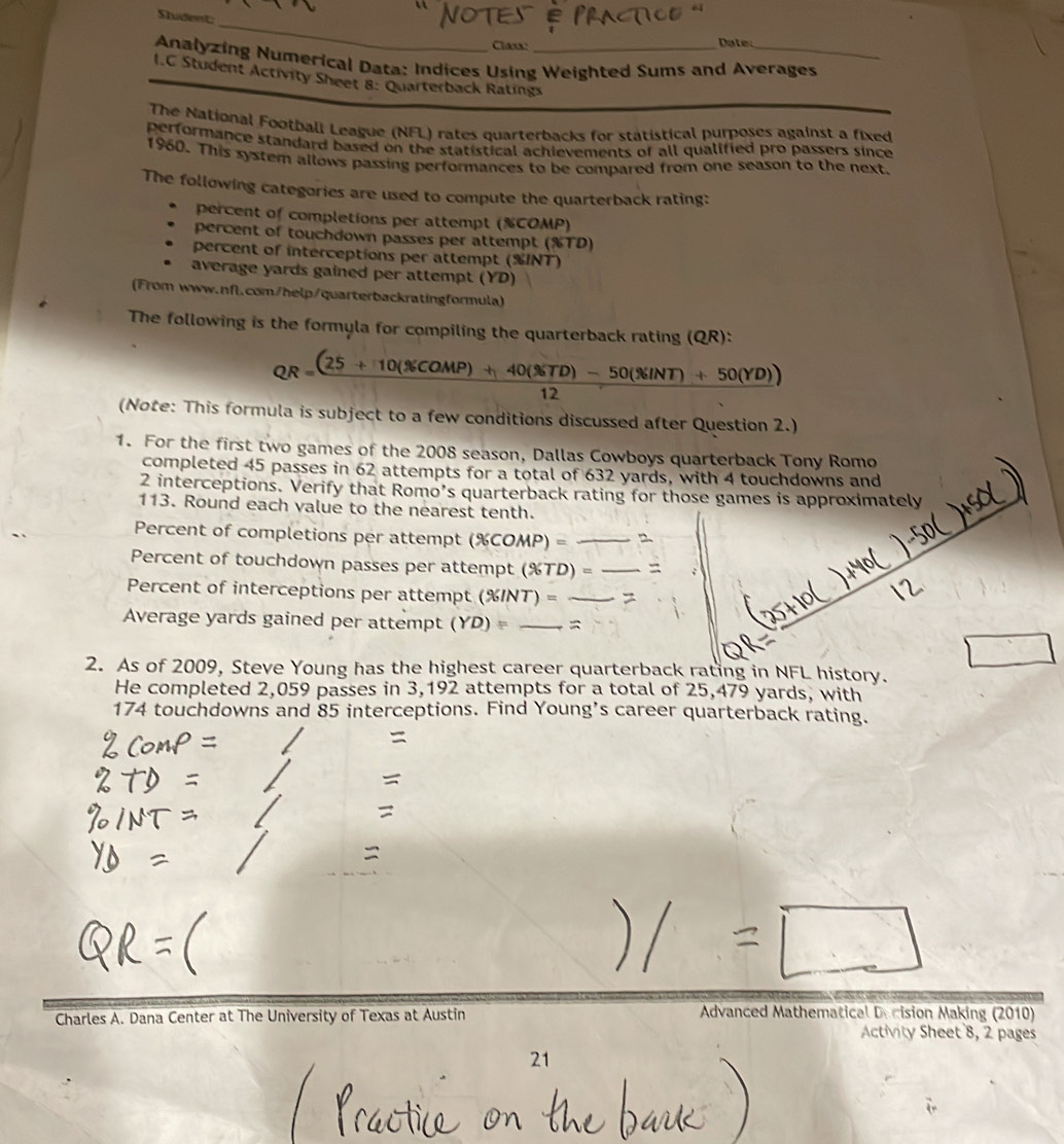 Shudent: 
_ 
Class: Date 
Analyzing Numerical Data: Indices Using Weighted Sums and Averages 
I.C Student Activity Sheet 8: Quarterback Ratings 
The National Football League (NFL) rates quarterbacks for statistical purposes against a fixed 
performance standard based on the statistical achievements of all qualified pro passers since 
1960. This system allows passing performances to be compared from one season to the next 
The following categories are used to compute the quarterback rating: 
percent of completions per attempt (% COMP) 
percent of touchdown passes per attempt (% TD) 
percent of interceptions per attempt (% INT) 
average yards gained per attempt (YD) 
(From www.nfl.com/help/quarterbackratingformula) 
The following is the formyla for compiling the quarterback rating (QR):
QR= ((25+10(% COMP)+40(% TD)-50(% INT)+50(YD)))/12 
(Note: This formula is subject to a few conditions discussed after Question 2.) 
1. For the first two games of the 2008 season, Dallas Cowboys quarterback Tony Romo 
completed 45 passes in 62 attempts for a total of 632 yards, with 4 touchdowns and 
2 interceptions. Verify that Romo’s quarterback rating for those games is approximately 
113. Round each value to the nearest tenth. 
Percent of completions per attempt (% COMP)= _2 
Percent of touchdown passes per attempt (% TD)= _= 
Percent of interceptions per attempt (% INT  =_ 
Average yards gained per attempt (YD)= _= 
2. As of 2009, Steve Young has the highest career quarterback rating in NFL history. 
He completed 2,059 passes in 3,192 attempts for a total of 25,479 yards, with
174 touchdowns and 85 interceptions. Find Young's career quarterback rating. 

= 
= 

Charles A. Dana Center at The University of Texas at Austin Advanced Mathematical Decision Making (2010) 
Activity Sheet 8, 2 pages 
21