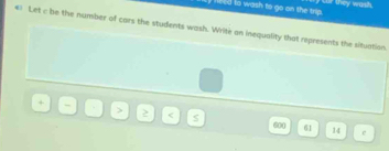 need to wash to go on the trip. ny cur they wash. 
€) Let c be the number of cars the students wash. Write an inequality that represents the situation. 
> 
< S  600 61 14 e
