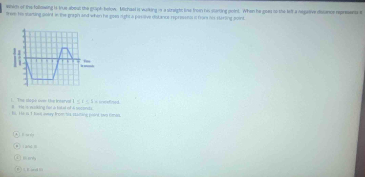 Which of the following is true about the graph below. Michael is walking in a straight line from his starting point. When he goes to the left a negative distance represents it
from his starting point in the graph and when he goes right a positive distance represents it from his starting point.
4
. , Tou
is mn
l. The slope over the interval 1≤ t≤ 5 is undefined.
Il. He is walking for a total of 4 seconds.
Ill. He is 1 foot away from his starting point two times.
A ) Il only
B) ( and Ⅱ
C  Ill only
0 j L Il and lil