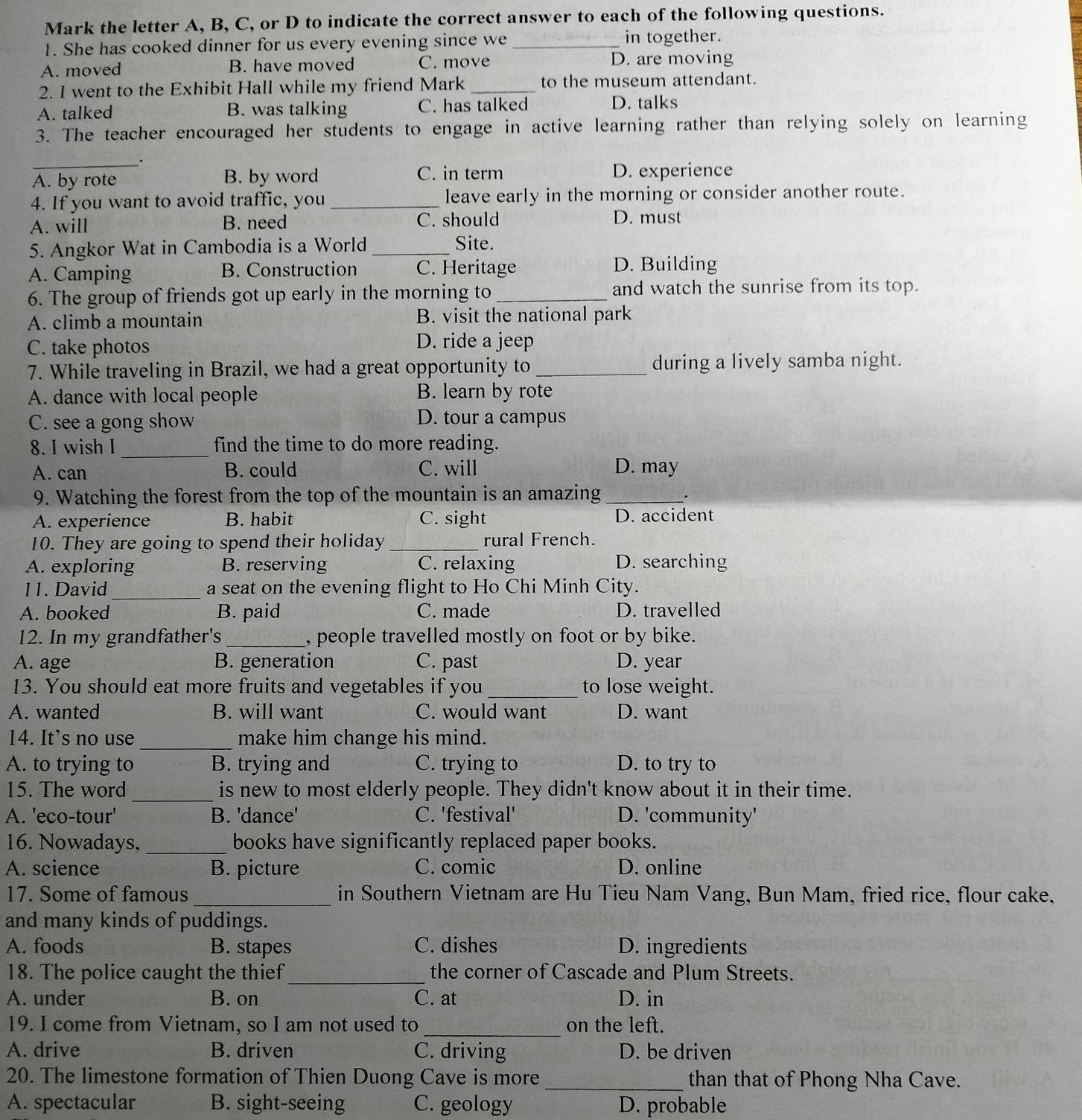 Mark the letter A, B, C, or D to indicate the correct answer to each of the following questions.
1. She has cooked dinner for us every evening since we _in together.
A. moved B. have moved C. move D. are moving
2. I went to the Exhibit Hall while my friend Mark _to the museum attendant.
A. talked B. was talking C. has talked D. talks
3. The teacher encouraged her students to engage in active learning rather than relying solely on learning
_
_.
A. by rote B. by word C. in term D. experience
4. If you want to avoid traffic, you _leave early in the morning or consider another route.
A. will B. need C. should D. must
5. Angkor Wat in Cambodia is a World _Site.
A. Camping B. Construction C. Heritage D. Building
6. The group of friends got up early in the morning to_ and watch the sunrise from its top.
A. climb a mountain B. visit the national park
C. take photos
D. ride a jeep
7. While traveling in Brazil, we had a great opportunity to _during a lively samba night.
A. dance with local people B. learn by rote
C. see a gong show D. tour a campus
8. I wish I _find the time to do more reading.
A. can B. could C. will D. may
9. Watching the forest from the top of the mountain is an amazing_
.
A. experience B. habit C. sight D. accident
10. They are going to spend their holiday _rural French.
A. exploring B. reserving C. relaxing D. searching
_
11. David a seat on the evening flight to Ho Chi Minh City.
A. booked B. paid C. made D. travelled
12. In my grandfather's _, people travelled mostly on foot or by bike.
A. age B. generation C. past D. year
13. You should eat more fruits and vegetables if you _to lose weight.
A. wanted B. will want C. would want D. want
14. It’s no use _make him change his mind.
A. to trying to B. trying and C. trying to D. to try to
15. The word _is new to most elderly people. They didn't know about it in their time.
A. 'eco-tour' B. 'dance' C. 'festival' D. 'community'
16. Nowadays, _books have significantly replaced paper books.
A. science B. picture C. comic D. online
17. Some of famous _in Southern Vietnam are Hu Tieu Nam Vang, Bun Mam, fried rice, flour cake,
and many kinds of puddings.
A. foods B. stapes C. dishes D. ingredients
18. The police caught the thief_ the corner of Cascade and Plum Streets.
A. under B. on C. at D. in
19. I come from Vietnam, so I am not used to_ on the left.
A. drive B. driven C. driving D. be driven
20. The limestone formation of Thien Duong Cave is more_ than that of Phong Nha Cave.
A. spectacular B. sight-seeing C. geology D. probable