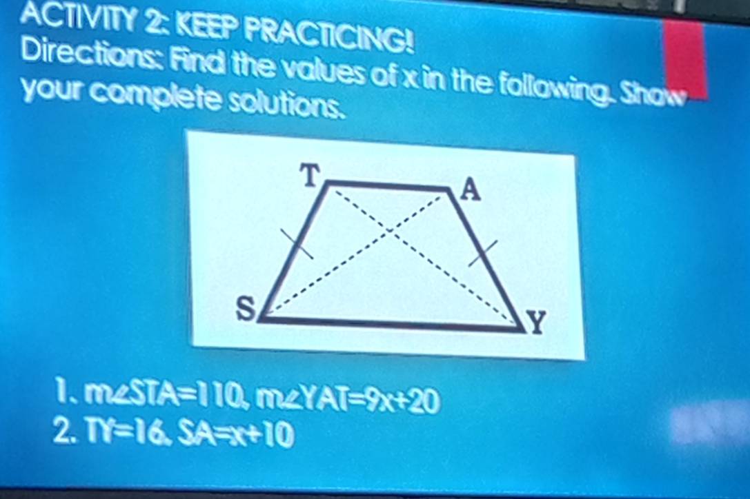 ACTIVITY 2: KEEP PRACTICING!
Directions: Find the values of x in the following. Show
your complete solutions.
1. m∠ STA=110, m∠ YAT=9x+20
2. TY=16, SA=x+10