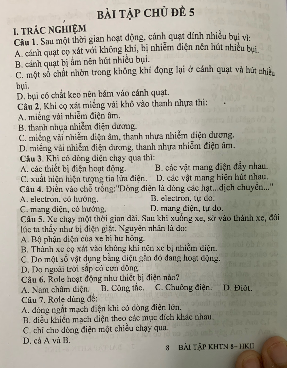 bài tập Chủ đÈ 5
I. TRÁC NGHIỆM
Câu 1. Sau một thời gian hoạt động, cánh quạt dính nhiều bụi vì:
A. cánh quạt cọ xát với không khí, bị nhiễm điện nên hút nhiều bụi.
B. cánh quạt bị ẩm nên hút nhiều bụi.
C. một số chất nhờn trong không khí đọng lại ở cánh quạt và hút nhiều
bụi.
D. bụi có chất keo nên bám vào cánh quạt.
Câu 2. Khi cọ xát miếng vải khô vào thanh nhựa thì:
A. miếng vải nhiễm điện âm.
B. thanh nhựa nhiễm điện dương.
C. miếng vải nhiễm điện âm, thanh nhựa nhiễm điện dương.
D. miếng vải nhiễm điện dương, thanh nhựa nhiễm điện âm.
Câu 3. Khi có dòng điện chạy qua thì:
A. các thiết bị điện hoạt động. B. các vật mang điện đầy nhau.
C. xuất hiện hiện tượng tia lửa điện. D. các vật mang hiện hút nhau.
Câu 4. Điền vào chỗ trống:"Dòng điện là dòng các hạt...dịch chuyển..."
A. electron, có hướng. B. electron, tự do.
C. mang điện, có hướng. D. mang điện, tự do.
Câu 5. Xe chạy một thời gian dài. Sau khi xuồng xe, sờ vào thành xe, đồi
lúc ta thấy như bị điện giật. Nguyên nhân là do:
A. Bộ phận điện của xe bị hư hỏng.
B. Thành xe cọ xát vào không khí nên xe bị nhiễm điện.
C. Do một số vật dụng bằng điện gần đó đang hoạt động.
D. Do ngoài trời sắp có cơn dông.
Câu 6. Rơle hoạt động như thiết bị điện nào?
A. Nam châm điện. B. Công tắc. C. Chuông điện. D. Điôt.
Câu 7. Rơle dùng để:
A. đóng ngắt mạch điện khi có dòng điện lớn.
B. điều khiển mạch điện theo các mục đích khác nhau.
C. chỉ cho dòng điện một chiều chạy qua.
D. cả A và B.
8 BÀI TậP KHTN 8- HKII