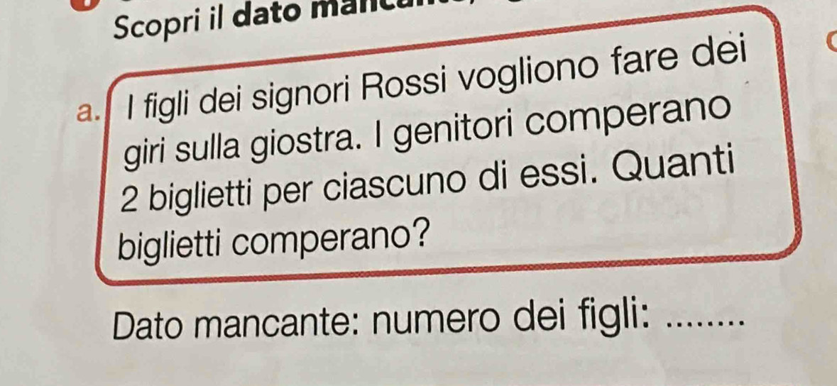 Scopri il dato mancu 
a. I figli dei signori Rossi vogliono fare dei 
giri sulla giostra. I genitori comperano
2 biglietti per ciascuno di essi. Quanti 
biglietti comperano? 
Dato mancante: numero dei figli:_