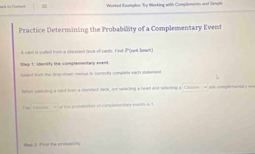 lack to Content ≡ Worked Examples: Try Working with Complements and Simple 
Practice Determining the Probability of a Complementary Event 
A card is pulled from a standard deck of cards. Find P (not heart). 
Step 1: Identify the complementary event. 
Select from the drop-down menus to correctly complete each statement 
When selecting a card from a standard deck, not selecting a heart and selecting a Choose are complementary eve 
The Choose of the probabilities of complementary events is 1. 
Step 2 : Find the probability.