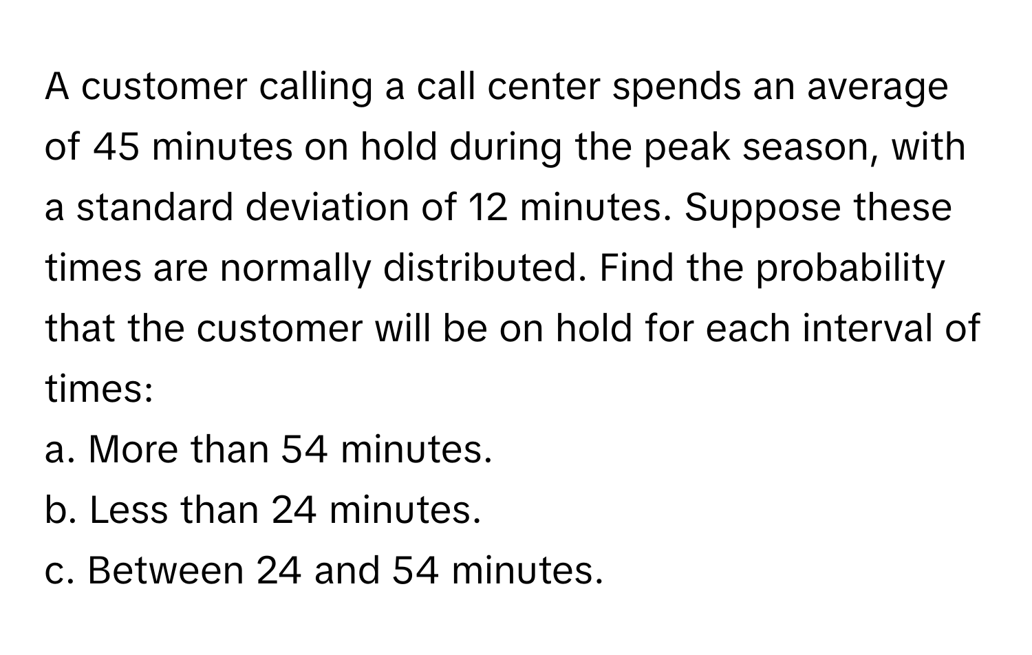 A customer calling a call center spends an average of 45 minutes on hold during the peak season, with a standard deviation of 12 minutes. Suppose these times are normally distributed. Find the probability that the customer will be on hold for each interval of times:

a. More than 54 minutes.
b. Less than 24 minutes.
c. Between 24 and 54 minutes.