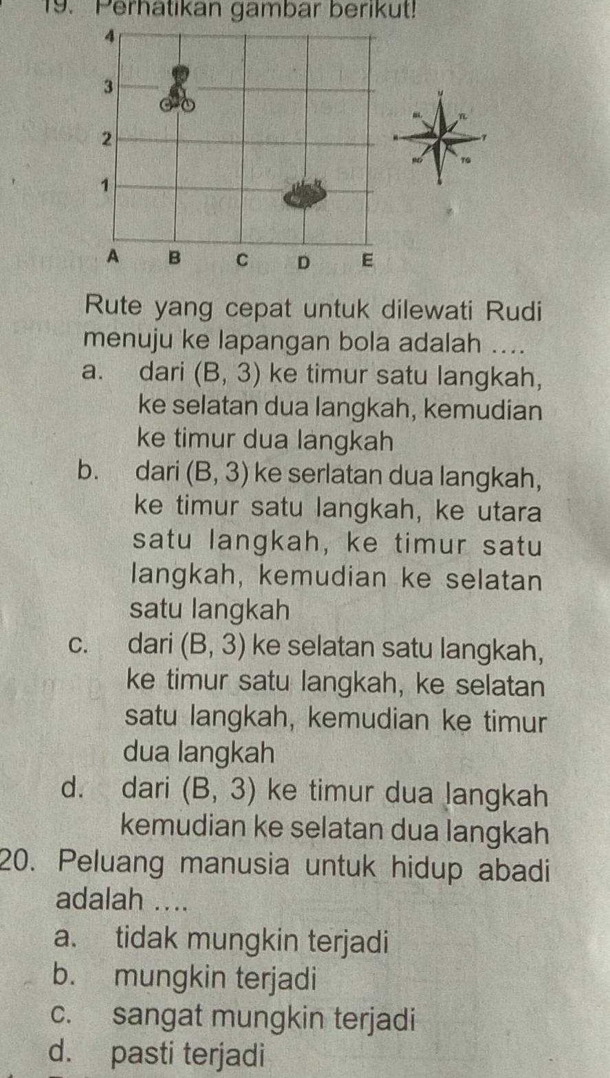 Perhatikan gambar berikut!
4
3
2
1
A B C D E
Rute yang cepat untuk dilewati Rudi
menuju ke lapangan bola adalah ....
a. dari (B,3) ke timur satu langkah,
ke selatan dua langkah, kemudian
ke timur dua langkah
b. dari (B,3) ke serlatan dua langkah,
ke timur satu langkah, ke utara
satu langkah, ke timur satu
langkah, kemudian ke selatan
satu langkah
c. dari (B,3) ke selatan satu langkah,
ke timur satu langkah, ke selatan
satu langkah, kemudian ke timur
dua langkah
d. dari (B,3) ke timur dua langkah
kemudian ke selatan dua langkah
20. Peluang manusia untuk hidup abadi
adalah ....
a. tidak mungkin terjadi
b. mungkin terjadi
c. sangat mungkin terjadi
d. pasti terjadi