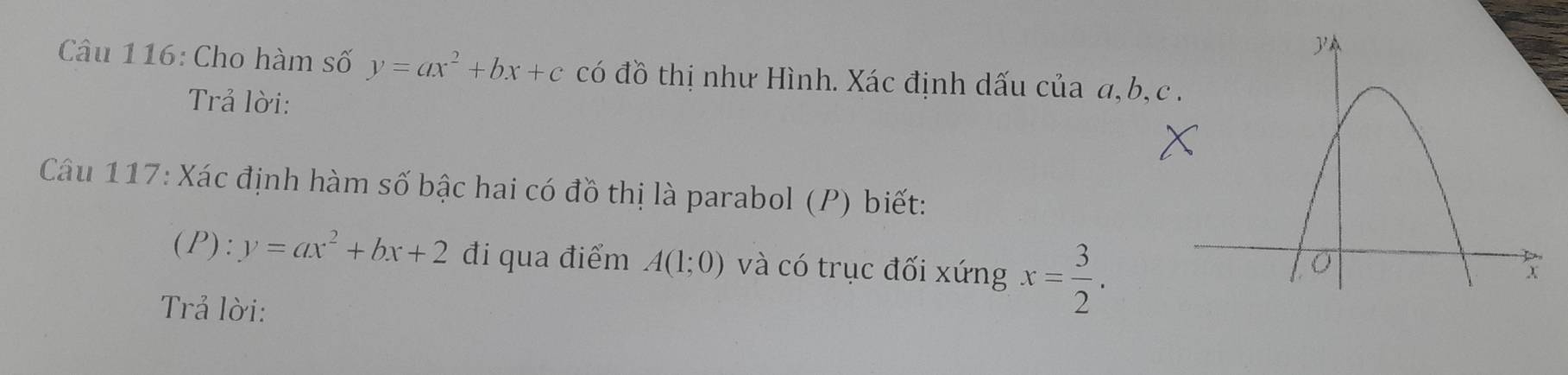 Cho hàm số y=ax^2+bx+c có đồ thị như Hình. Xác định dấu của a, b, c
Trả lời: 
Câu 117: Xác định hàm số bậc hai có đồ thị là parabol (P) biết:
(P):y=ax^2+bx+2 đi qua điểm A(1;0) và có trục đối xứng x= 3/2 . 
Trả lời: