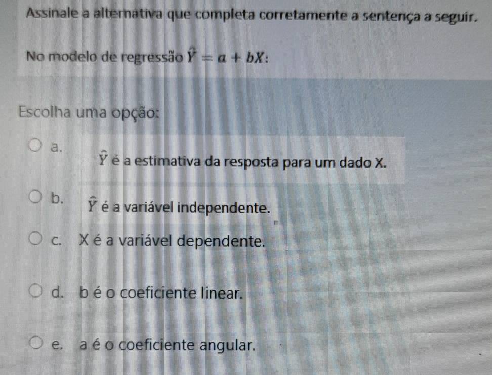 Assinale a alternativa que completa corretamente a sentença a seguir.
No modelo de regressão hat Y=a+bX
Escolha uma opção:
a.
overline Y é a estimativa da resposta para um dado X.
b. widehat Y é a variável independente.
c. X é a variável dependente.
d. b éo coeficiente linear.
e. a é o coeficiente angular.