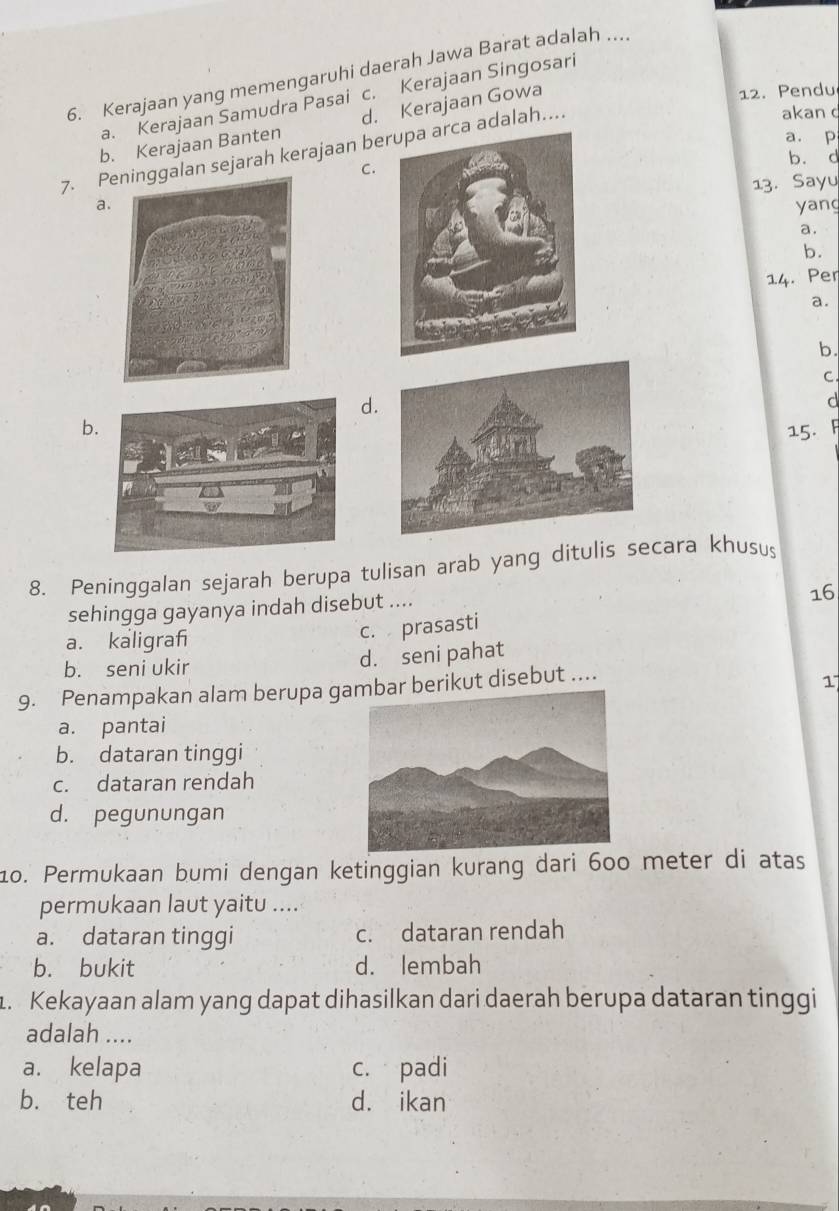 Kerajaan yang memengaruhi daerah Jawa Barat adalah ...
12. Pendu
a. Kerajaan Samudra Pasai c. Kerajaan Singosari
akan c
b. Kerajaan Banten d. Kerajaan Gowa
a. p
7. Pelan sejarah kerajaan bea adalah....
b. d
C.
13. Sayu
a.yang
a.
b.
14. Per
a.
b.
C
d
d
b. 15.
8. Peninggalan sejarah berupa tulisan arab yang ditulis secara khusu
sehingga gayanya indah disebut ....
16
a. kaligrafi
c. prasasti
b. seni ukir d. seni pahat
9. Penampakan alam berupa gr berikut disebut ....
1
a. pantai
b. dataran tinggi
c. dataran rendah
d. pegunungan
10. Permukaan bumi dengan ketinggian kurang dari 600 meter di atas
permukaan laut yaitu ....
a. dataran tinggi c. dataran rendah
b. bukit d. lembah
1. Kekayaan alam yang dapat dihasilkan dari daerah berupa dataran tinggi
adalah ....
a. kelapa c. padi
b. teh d. ikan