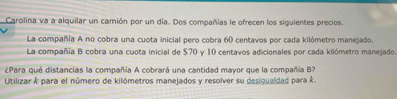 Carolina va a alquilar un camión por un día. Dos compañías le ofrecen los siguientes precios. 
La compañía A no cobra una cuota inicial pero cobra 60 centavos por cada kilómetro manejado. 
La compañía B cobra una cuota inicial de $70 y 10 centavos adicionales por cada kilómetro manejado. 
¿Para qué distancias la compañía A cobrará una cantidad mayor que la compañía B? 
Utilizar k para el número de kilómetros manejados y resolver su desigualdad para k.