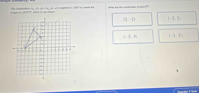 isngie Simanty: XÀ
The composition D_0,j(x,y) D_0,j(x,y) is applied to △ RST to create the What are the coordinates of point 8° 7
image of △ RST , which is not shown.
( 9/2 ,- 3/2 )
(- 3/2 , 9/2 )
(- 9/2 , 15/2 )
(- 15/2 ,0)
Guardar Y Salir