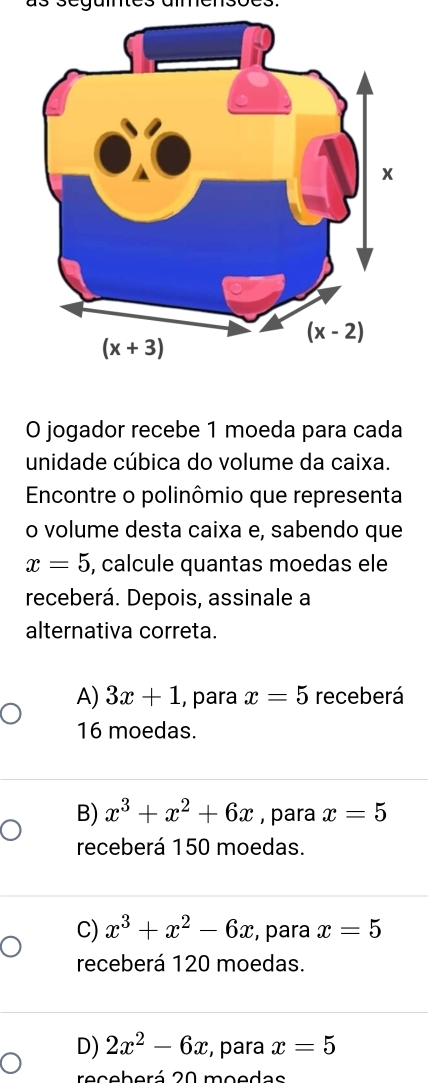 as segames amensoes.
O jogador recebe 1 moeda para cada
unidade cúbica do volume da caixa.
Encontre o polinômio que representa
o volume desta caixa e, sabendo que
x=5 , calcule quantas moedas ele
receberá. Depois, assinale a
alternativa correta.
A) 3x+1 , para x=5 receberá
16 moedas.
B) x^3+x^2+6x , para x=5
receberá 150 moedas.
C) x^3+x^2-6x , para x=5
receberá 120 moedas.
D) 2x^2-6x , para x=5
receberá 20 moedas