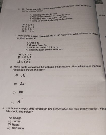 Mr. Ramos wants to copy his research work on his flash drive. What is the
correct orer of stens?
1. Select open folder to view.
2. Glet a menu of option for using the drive
10. No
3. Insent the flash drive in the USB port.
4. Bring up a window showing the flash drive.
8) 2, 3, 4, 1 A) 1, 2. 3. 4
D) 4, 1, 2, 3 C) 3, 4, 2, 1
7. Jaime wants to save his project into a USB flash drive. What is the correct ord
of steps to save it?
2. Choose Save As. 1. Click File.
3. Name the file and click save
4. Insert the flash drive to USB slot.
A) 3, 4, 2, 1
B) 2, 3, 1, 4
D) 4, 1, 2, 3 C) 1, 2, 3, 4
8. Neflie wants to increase the font size of her resume. After selecting all the text,
which ican should she click?
A)
B) Aa
C)
D)
A
9. Linda wants to put slide effects on her presentation for their family reunion. Whi
tab should she select?
A) Design
B) Format
C) Home
D) Transition