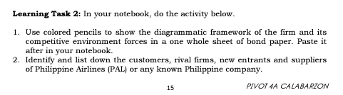 Learning Task 2: In your notebook, do the activity below. 
1. Use colored pencils to show the diagrammatic framework of the firm and its 
competitive environment forces in a one whole sheet of bond paper. Paste it 
after in your notebook. 
2. Identify and list down the customers, rival firms, new entrants and suppliers 
of Philippine Airlines (PAL) or any known Philippine company. 
15 PIVOT 4A CALABARZON