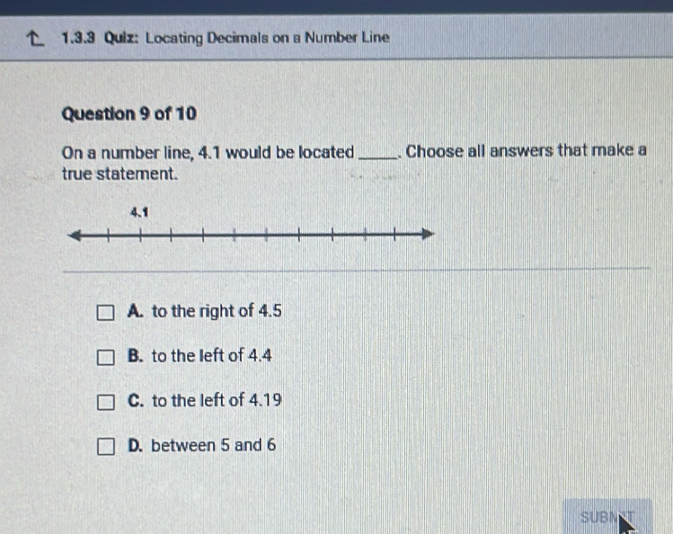 Locating Decimals on a Number Line
Question 9 of 10
On a number line, 4.1 would be located _. Choose all answers that make a
true statement.
A. to the right of 4.5
B. to the left of 4.4
C. to the left of 4.19
D. between 5 and 6
SUBN