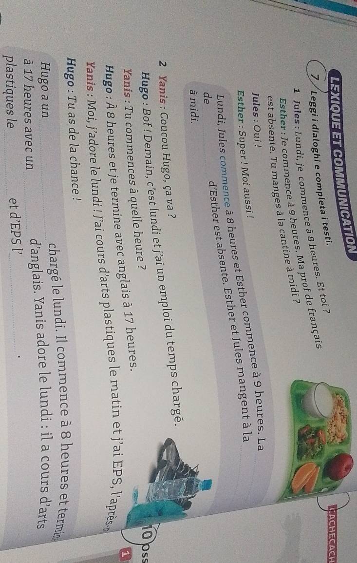 LEXIQUE ET COMMUNICATION 
7 Leggi i dialoghi e completa i testi. 
CACHECACH 
1 Jules : Lundi, je commence à 8 heures. Et toi 
Esther : Je commence à 9 heures. Ma prof de français 
est absente. Tu manges à la cantine à midi ? 
Jules : Oui ! 
Esther : Super ! Moi aussi ! 
Lundí, Jules commence à 8 heures et Esther commence à 9 heures. La__ 
de 
d’Esther est absente. Esther et Jules mangent à la 
à midi. 
2 Yanis : Coucou Hugo, ça va ? 
Hugo : Bof ! Demain, c’est lundi et j’ai un emploi du temps chargé. 
Yanis : Tu commences à quelle heure ? 
10pss 
1 
Hugo : À 8 heures et je termine avec anglais à 17 heures. 
Yanis : Moi, j’adore le lundi ! J’ai cours d’arts plastiques le matin et j’ai EPS, l’après- 
Hugo : Tu as de la chance ! 
chargé le lundi. Il commence à 8 heures et termin 
Hugo a un 
à 17 heures avec un _d’anglais. Yanis adore le lundi : il a cours d’arts 
. 
plastiques le_ 
et d’EPS l’_