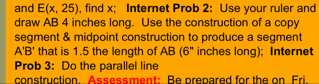 and E(x,25) , find x; Internet Prob 2: Use your ruler and 
draw AB 4 inches long. Use the construction of a copy 
segment & midpoint construction to produce a segment
A'B' that is 1.5 the length of AB (6" inches long); Internet 
Prob 3: Do the parallel line 
construction. Assessment: Be prepared for the on Fri.