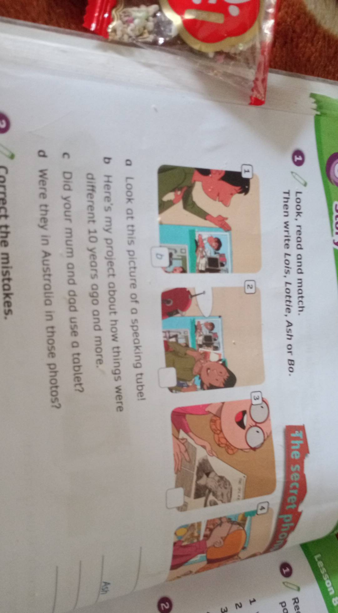 Lesson 
a Look, read and match. 
Re 
Then write Lois, Lottie, Ash or Bo. 
The secret phon 1
po
4
3
2
1
2
3
2
a Look at this picture of a speaking tube! 
_ 
b Here's my project about how things were 
_Ash 
different 10 years ago and more. 
c Did your mum and dad use a tablet? 
_ 
d Were they in Australia in those photos? 
_ 
Correct the mistakes.