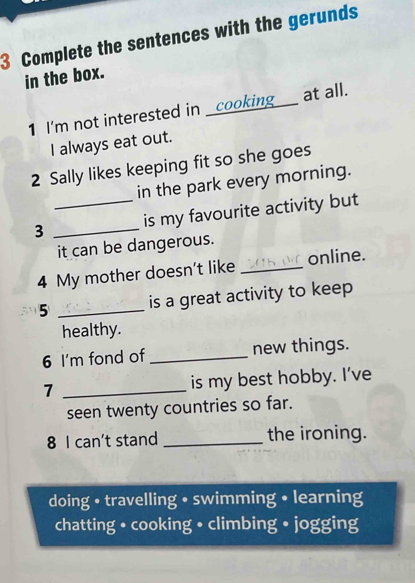 Complete the sentences with the gerunds 
in the box. 
1 I'm not interested in _cooking___ at all. 
I always eat out. 
2 Sally likes keeping fit so she goes 
in the park every morning. 
_is my favourite activity but 
_3 
it can be dangerous. 
online. 
4 My mother doesn't like_ 
5 _is a great activity to keep 
healthy. 
6 I'm fond of _new things. 
7 _is my best hobby. I’ve 
seen twenty countries so far. 
8 I can't stand _the ironing. 
doing • travelling • swimming • learning 
chatting • cooking • climbing • jogging