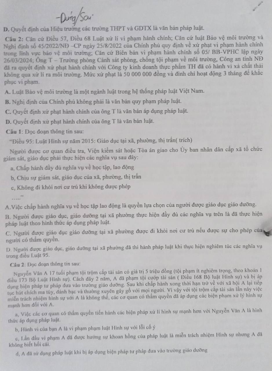 D. Quyết định của Hiệu trưởng các trường THPT và GDTX là văn bản pháp luật.
Cầu 2: Cần cứ Điều 57, Điều 68 Luật xử lí vi phạm hành chính; Căn cứ luật Bảo vệ môi trường và
Nghị định số 45/2022/NĐ -CP ngày 25/8/2022 của Chính phủ quy định về xử phạt vi phạm hành chính
trong lĩnh vực bảo vệ môi trường; Căn cứ Biên bản vi phạm hành chính số 05/ BB-VPHC lập ngày
26/03/2024; Ông T - Trường phòng Cảnh sát phòng, chống tội phạm về môi trường, Công an tỉnh NĐ
đã ra quyết định xứ phạt hành chính với Công ty kinh doanh thực phẩm TH đã có hành vi xà chất thải
không qua xử lí ra môi trường. Mức xử phạt là 50 000 000 đồng và đình chi hoạt động 3 tháng đề khắc
phục vi phạm.
A. Luật Bảo vệ môi trường là một ngành luật trong hệ thống pháp luật Việt Nam.
B. Nghị định của Chính phủ không phải là văn bản quy phạm pháp luật.
C. Quyết định xử phạt hành chính của ông T là văn bản áp dụng pháp luật.
D. Quyết định xử phạt hành chính của ông T là văn bản luật.
Câu 1: Đọc đoạn thông tin sau:
*Điều 95: Luật Hinh sự năm 2015: Giáo dục tại xã, phường, thị trấn( trích)
Người được cơ quan điều tra, Viện kiểm sát hoặc Tòa án giao cho Ủy ban nhân dân cấp xã tổ chức
giám sát, giáo dục phải thực hiện các nghĩa vụ sau đây:
a, Chấp hành đầy đủ nghĩa vụ về học tập, lao động
b, Chịu sự giám sát, giáo dục của xã, phường, thị trấn
c, Không đí khỏi nơi cư trú khi không được phép
_…”
A.Việc chấp hành nghĩa vụ về học tập lao động là quyền lựa chọn của người được giáo dục giáo dưỡng.
B. Người được giáo dục, giáo dưỡng tại xã phường thực hiện đầy dủ các nghĩa vụ trên là đã thực hiện
pháp luật theo hình thức áp dụng pháp luật.
C. Người được giáo dục giáo dưỡng tại xã phường được đi khỏi nơi cư trù nều được sự cho phép của
người có thẩm quyên.
D. Người được giáo dục, giáo dưỡng tại xã phường đã thi hành pháp luật khi thực hiện nghiêm túc các nghĩa vụ
trong điều Luật 95.
Câu 2: Đọc đoạn thông tin sau:
Nguyễn Văn A 17 tuổi phạm tội trộm cắp tài sản có giá trị 5 triệu đồng (tội phạm ít nghiêm trọng, theo khoản 1
điều 173 Bộ Luật Hình sự). Cách đây 2 năm, A đã phạm tội cướp tài sản ( Điều 168 Bộ luật Hình sự) và bị áp
dụng biện pháp tư pháp đưa vào trường giáo dưỡng. Sau khi chấp hành xong thời hạn trở về với xã hội A lại tiếp
tục hút chích ma túy, đánh bạc và thường xuyên gây gỗ với mọi người. Vì vậy với tội trộm cắp tài sản lần này việc
miền trách nhiệm hình sự với A là không thế, các cơ quan có thẩm quyền đã áp dụng các biện phạm xử lý hình sự
mạnh hơn đối với A.
a, Việc các cơ quan có thẩm quyền tiến hành các biện pháp xử lí hình sự mạnh hơn với Nguyễn Văn A là hình
thức áp dụng pháp luật.
b, Hành vi của bạn A là vi phạm phạm luật Hình sự với lỗi cố ý
c, Lần đầu vi phạm A đã được hưởng sự khoan hồng của pháp luật là miễn trách nhiệm Hình sự nhưng A đã
không biết hối cái.
d, A đã sử dụng pháp luật khi bị áp dụng biện pháp tư pháp đưa vào trường giáo dưỡng