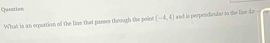 Question 
What is an equation of the line that passes through the point (-4,4) and is perpendicular to the line 4x-