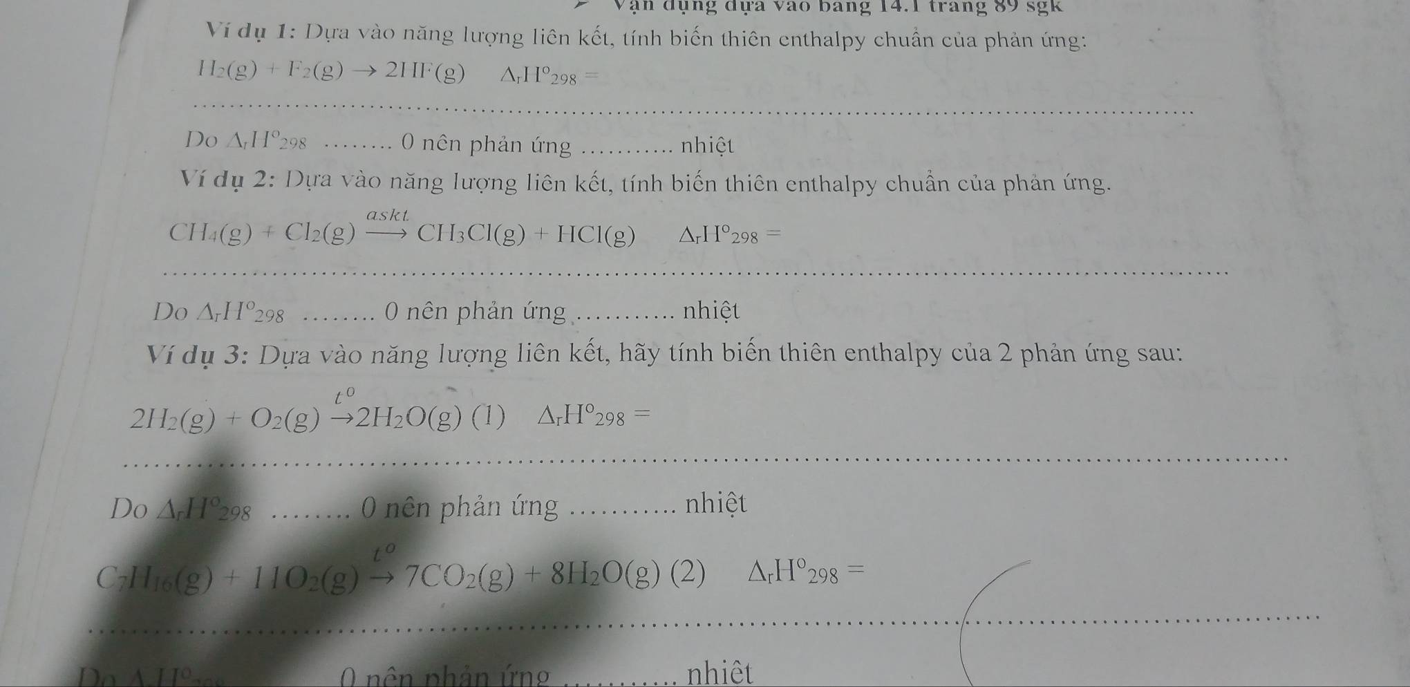 Vận đụng đựa vào bang 14.1 trang 89 sgk 
Ví dụ 1: Dựa vào năng lượng liên kết, tính biến thiên enthalpy chuẩn của phản ứng:
H_2(g)+F_2(g)to 2HF(g) H°298
_ 
Do △ _tH°298.. 0 nên phản ứng __nhiệt 
Ví dụ 2· 1) Dựa vào năng lượng liên kết, tính biến thiên enthalpy chuẩn của phản ứng.
CH_4(g)+Cl_2(g)xrightarrow asktCH_3Cl(g)+HCl(g) △ _rH°_298=
_ 
Do △ _rH°298 0 nên phản ứng _nhiệt 
Ví dụ 3: Dựa vào năng lượng liên kết, hãy tính biến thiên enthalpy của 2 phản ứng sau:
2H_2(g)+O_2(g)xrightarrow t^02H_2O(g) (1) △ _rH°_298=
_ 
Do △ _rH°_298 5 ...... 0 nên phản ứng _nhiệt
C_2H_16(g)+11O_2(g)xrightarrow t^o7CO_2(g)+8H_2O(g)(2)△ _rH°_298=
_ 
0 nên phản ứn nhiêt