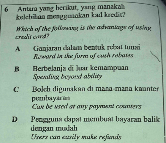 Antara yang berikut, yang manakah
kelebihan menggunakan kad kredit?
Which of the following is the advantage of using
credit card?
A Ganjaran dalam bentuk rebat tunai
Reward in the form of cash rebates
B Berbelanja di luar kemampuan
Spending beyond ability
C Boleh digunakan di mana-mana kaunter
pembayaran
Can be used at any payment counters
D Pengguna dapat membuat bayaran balik
dengan mudah
Users can easily make refunds