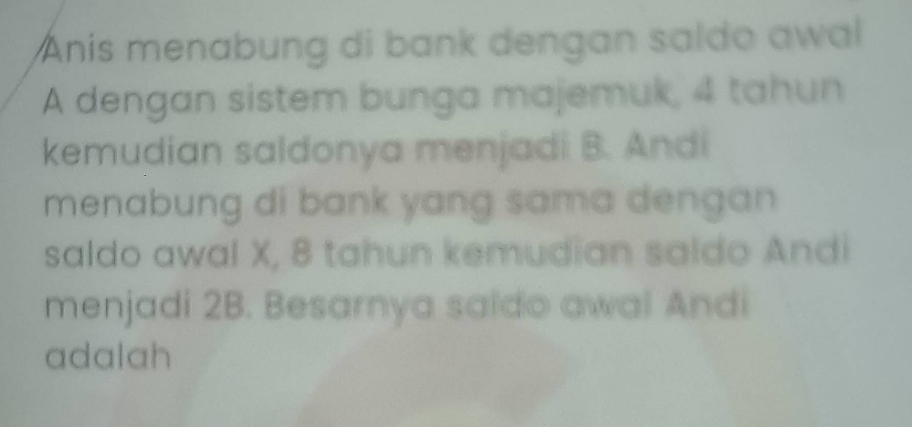 Anís menabung di bank dengan saldo awal 
A dengan sistem bunga majemuk, 4 tahun 
kemudian saldonya menjadi B. Andi 
menabung di bank yang sama dengan 
saldo awal X, 8 tahun kemudian saldo Andi 
menjadi 2B. Besarnya saido awal Andi 
adalah