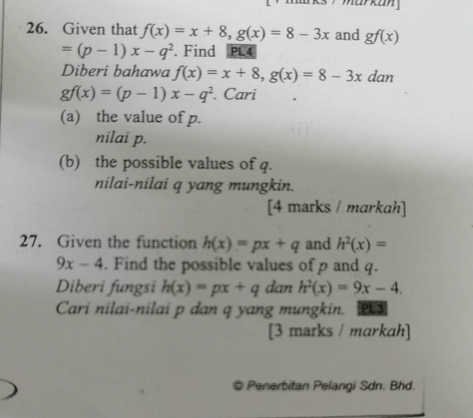 mar kan 
26. Given that f(x)=x+8, g(x)=8-3x and gf(x)
=(p-1)x-q^2. Find PL4
Diberi bahawa f(x)=x+8, g(x)=8-3x dan
gf(x)=(p-1)x-q^2. Cari 
(a) the value of p. 
nilai p. 
(b) the possible values of q. 
nilai-nilai q yang mungkin. 
[4 marks / markah] 
27. Given the function h(x)=px+q and h^2(x)=
9x-4. Find the possible values of p and q. 
Diberi fungsi h(x)=px+q dan h^2(x)=9x-4. 
Cari nilai-nilai p dan q yang mungkin. PU3 
[3 marks / markah] 
© Penerbitan Pelangi Sdn. Bhd.