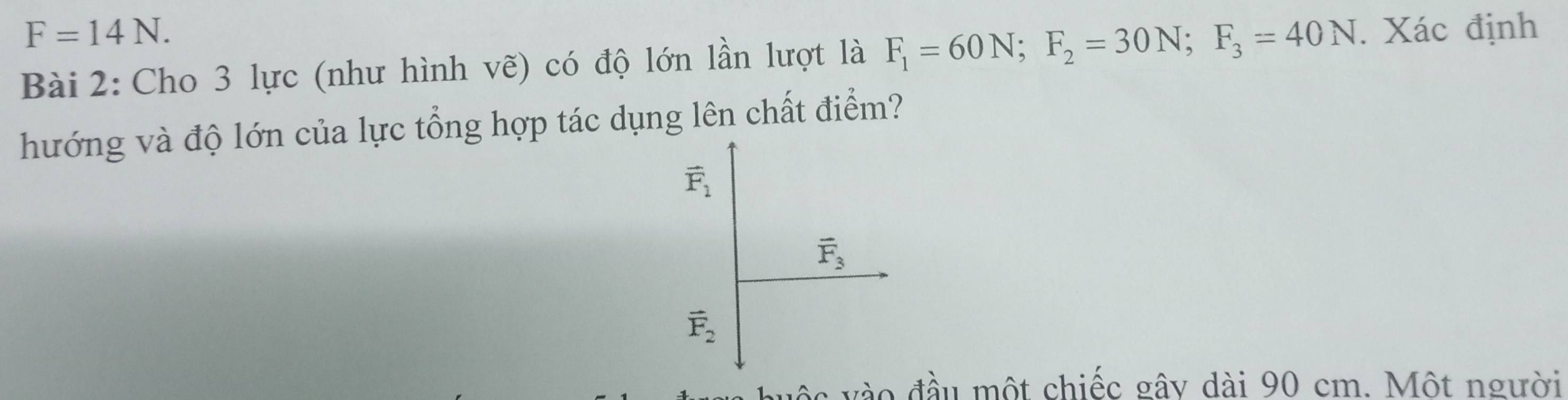 F=14N. 
Bài 2: Cho 3 lực (như hình vẽ) có độ lớn lần lượt là F_1=60N; F_2=30N; F_3=40N. Xác định 
hướng và độ lớn của lực tổng hợp tác dụng lên chất điểm?
vector F_1
vector F_3
vector F_2
đ o đầu một chiếc gây dài 90 cm. Một người