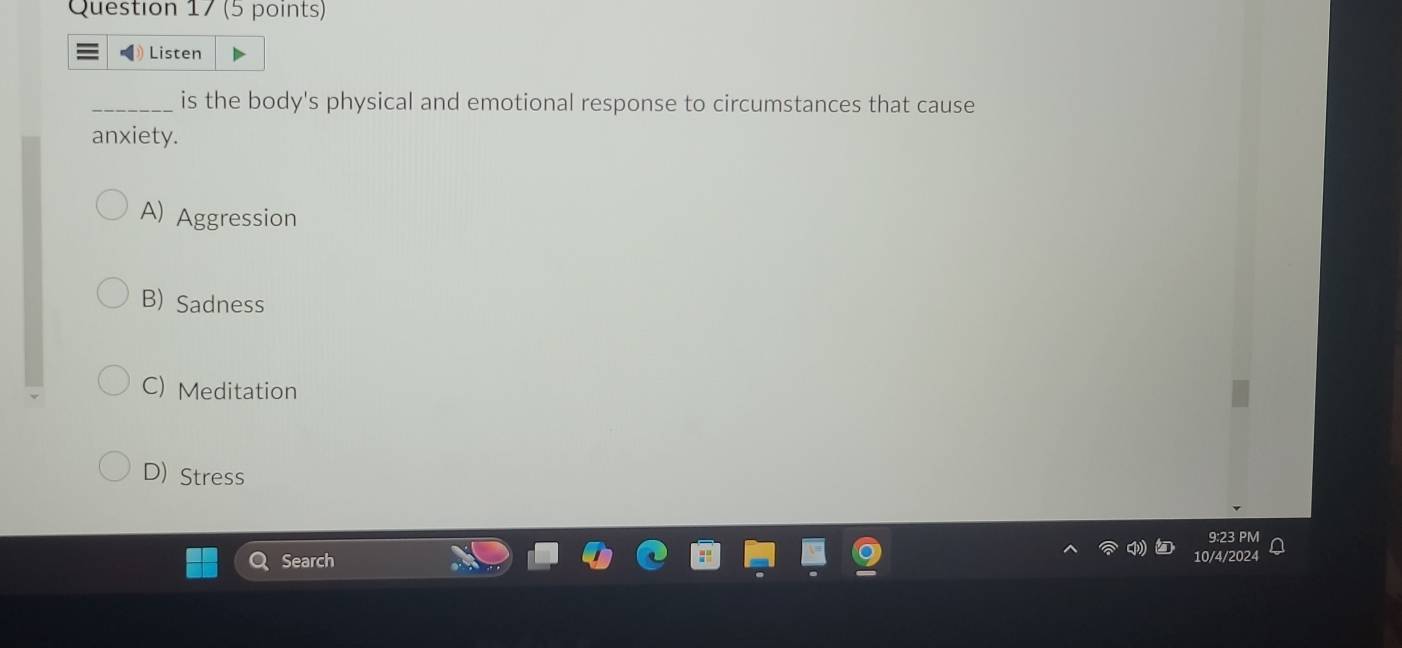 ) Listen
_is the body's physical and emotional response to circumstances that cause
anxiety.
A) Aggression
B) Sadness
C) Meditation
D) Stress
9:23 PM
Q Search
10/4/2024