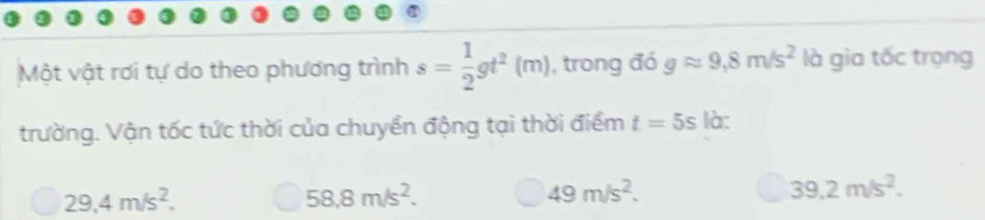 Một vật rơi tự do theo phương trình s= 1/2 gt^2(m) , trong đó gapprox 9,8m/s^2 là gia tốc trọng
trường. Vận tốc tức thời của chuyển động tại thời điểm t=5s là:
29,4m/s^2.
58,8m/s^2.
49m/s^2.
39.2m/s^2.