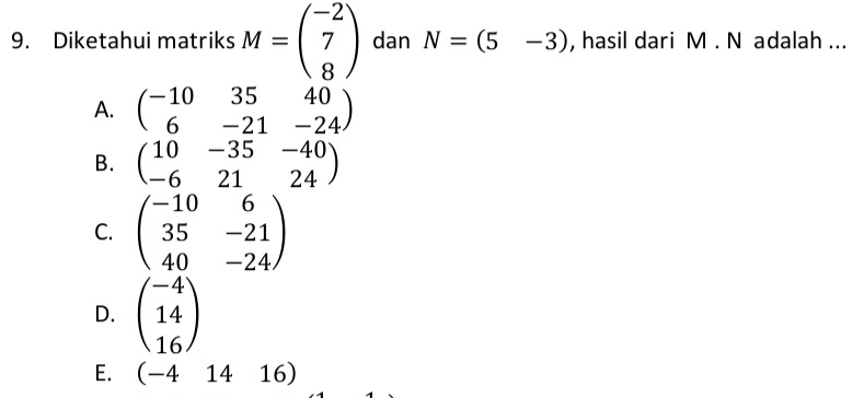 Diketahui matriks M=beginpmatrix -2 7 8endpmatrix dan N=(5-3) , hasil dari M. N adalah ...
A. beginpmatrix -10&35&40 6&-21&-24endpmatrix
B. beginpmatrix 10&-35&-40 -6&21&24endpmatrix
C. beginpmatrix -10&6 35&-21 40&-24endpmatrix
D. beginpmatrix -4 14 16endpmatrix
E. (-41416)