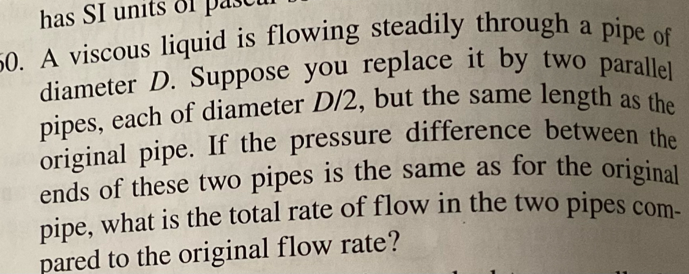 has SI units of pase t 
50. A viscous liquid is flowing steadily through a pipe of 
diameter D. Suppose you replace it by two parallel 
pipes, each of diameter D/2, but the same length as the 
original pipe. If the pressure difference between the 
ends of these two pipes is the same as for the original 
pipe, what is the total rate of flow in the two pipes com- 
pared to the original flow rate?