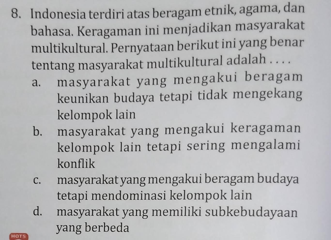 Indonesia terdiri atas beragam etnik, agama, dan
bahasa. Keragaman ini menjadikan masyarakat
multikultural. Pernyataan berikut ini yang benar
tentang masyarakat multikultural adalah . . . .
a. masyarakat yang mengakui beragam
keunikan budaya tetapi tidak mengekang
kelompok lain
b. masyarakat yang mengakui keragaman
kelompok lain tetapi sering mengalami
konflik
c. masyarakat yang mengakui beragam budaya
tetapi mendominasi kelompok lain
d. masyarakat yang memiliki subkebudayaan
yang berbeda
HOTS