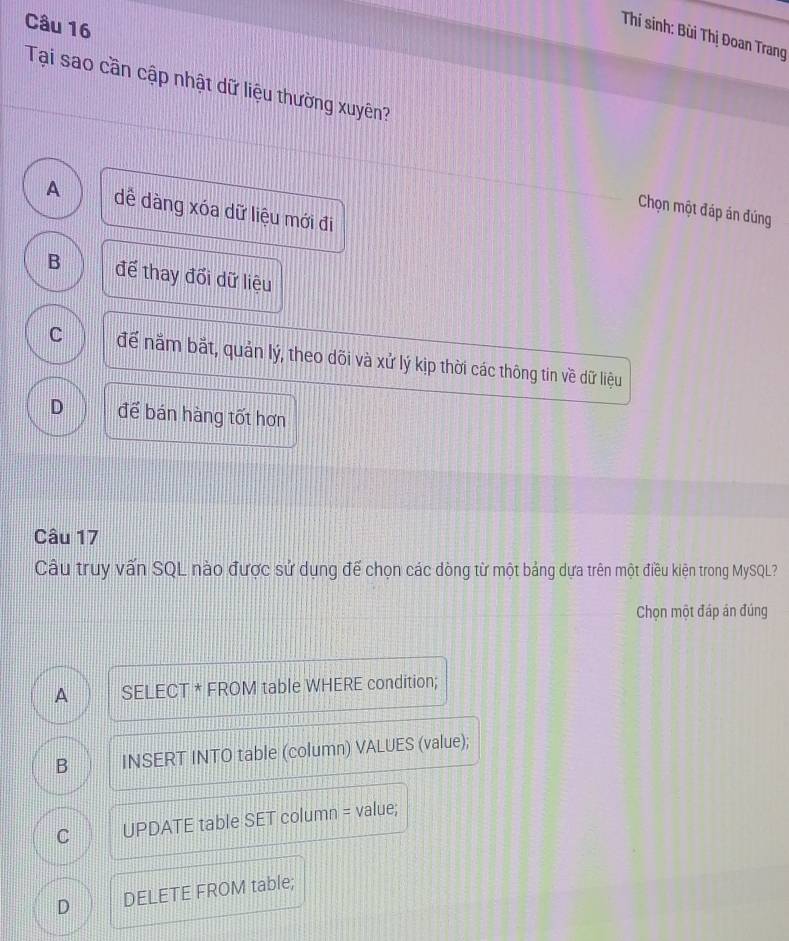Thí sinh: Bùi Thị Đoan Trang
Tại sao cần cập nhật dữ liệu thường xuyên?
A dề dàng xóa dữ liệu mới đi
Chọn một đáp án đúng
B để thay đối dữ liệu
C để nằm bắt, quản lý, theo dõi và xử lý kịp thời các thông tin về dữ liệu
D để bán hàng tốt hơn
Câu 17
Câu truy vấn SQL nào được sử dụng đế chọn các dòng từ một bảng dựa trên một điều kiện trong MySQL?
Chọn một đáp án đúng
A SELECT * FROM table WHERE condition;
B INSERT INTO table (column) VALUES (value);
C UPDATE table SET column = value;
D DELETE FROM table;