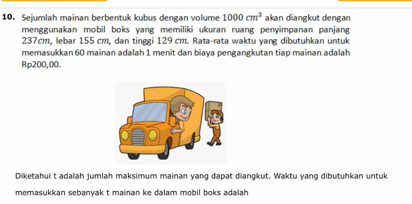 Sejumlah mainan berbentuk kubus dengan volume 1000cm^3 akan diangkut dengan 
menggunakan mobil boks yang memiliki ukuran ruang penyimpanan panjang
237cm, lebar 155 cm, dan tinggi 129 cm. Rata-rata waktu yang dibutuhkan untuk 
memasukkan 60 mainan adalah 1 menit dan biaya pengangkutan tiap mainan adalah
Rp200,00. 
Diketahui t adalah jumlah maksimum mainan yang dapat diangkut. Waktu yang dibutuhkan untuk 
memasukkan sebanyak t mainan ke dalam mobil boks adalah