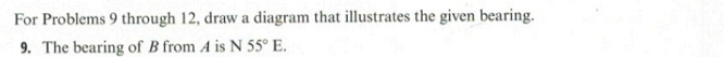 For Problems 9 through 12, draw a diagram that illustrates the given bearing. 
9. The bearing of B from A is N55°E.