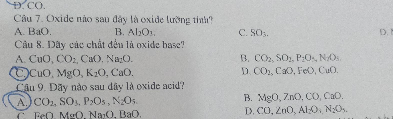 D. CO.
Câu 7. Oxide nào sau đây là oxide lưỡng tính?
A. BaO. B. Al_2O_3. C. S SO_3 D. 1
Câu 8. Dãy các chất đều là oxide base?
A. CuO, CO_2, CaO. Na_2O. B. CO_2, SO_2, P_2O_5, N_2O_5.
C CuO, MgO, K_2O, CaO.
D. CO_2, CaO, FeO, CuO. 
Cậu 9. Dãy nào sau đây là oxide acid?
A CO_2, SO_3, P_2O_5, N_2O_5.
B. MgO, ZnO, CO, CaO.
C FeO.MgO. Na_2O.BaO.
D. CO, ZnO, Al_2O_3,N_2O_5.