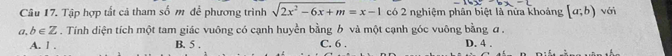 Tập hợp tất cả tham số m để phương trình sqrt(2x^2-6x+m)=x-1 có 2 nghiệm phân biệt là nửa khoảng [a;b) với
a, b∈ Z. Tính diện tích một tam giác vuông có cạnh huyền bằng b và một cạnh góc vuông bằng α.
A. l . B. 5. C. 6. D. 4.