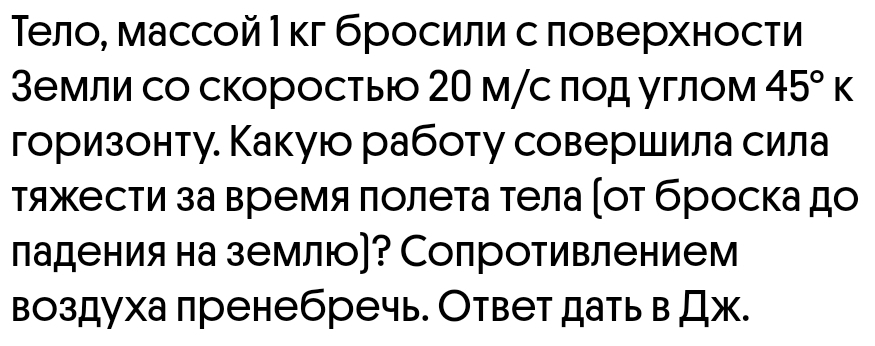 Тело, массой Ι кг бросили с ловерхности 
3емли со скоросты 20 м/с πод углом 45°K
горизонту. Какую работу совершила сила 
тяжести за время πолета тела (οт броска до 
ладения на землю]? Сопротивлением 
воздуха пренебречь. Ответ датьв Дж.