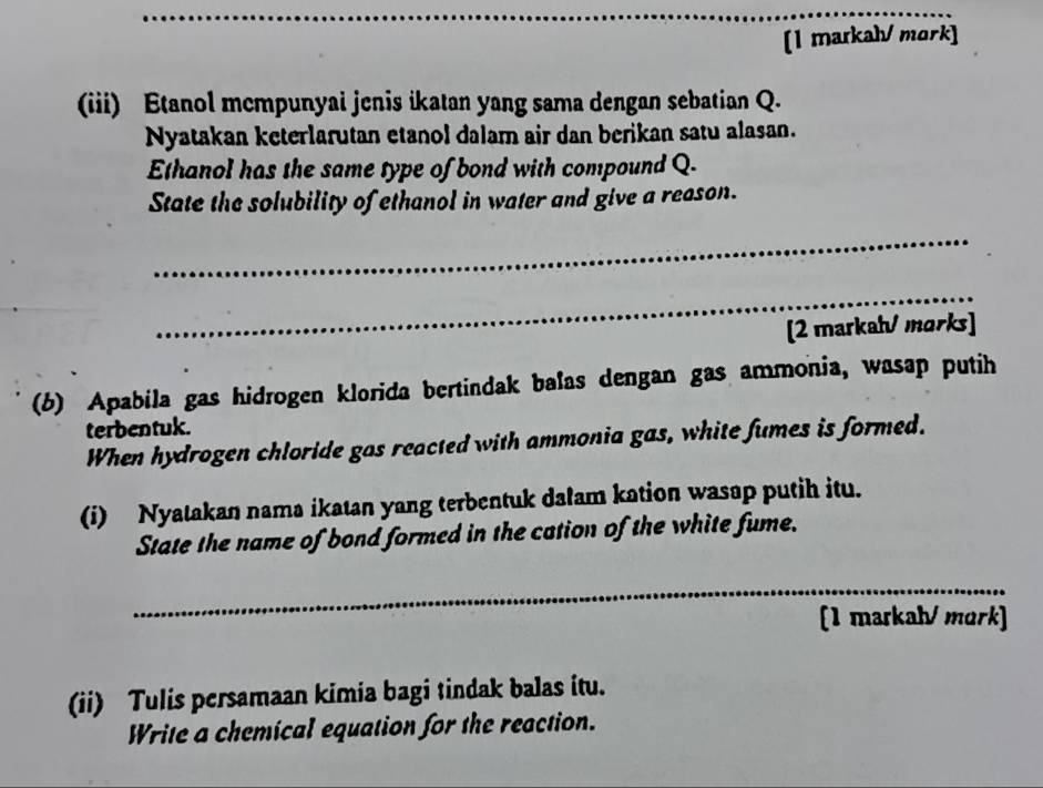 [1 markah/ mork] 
(iii) Etanol mcmpunyai jenis ikatan yang sama dengan sebatian Q. 
Nyatakan keterlarutan etanol dalam air dan berikan satu alasan. 
Ethanol has the same type of bond with compound Q. 
State the solubility of ethanol in water and give a reason. 
_ 
_ 
[2 markahv morks] 
(b) Apabila gas hidrogen klorida bertindak balas dengan gas ammonia, wasap putih 
terbentuk. 
When hydrogen chloride gas reacted with ammonia gas, white fumes is formed. 
(i) Nyatakan nama ikatan yang terbentuk dalam kation wasap putih itu. 
State the name of bond formed in the cation of the white fume. 
_ 
[1 markah/ mork] 
(ii) Tulis persamaan kimia bagi tindak balas itu. 
Write a chemical equation for the reaction.