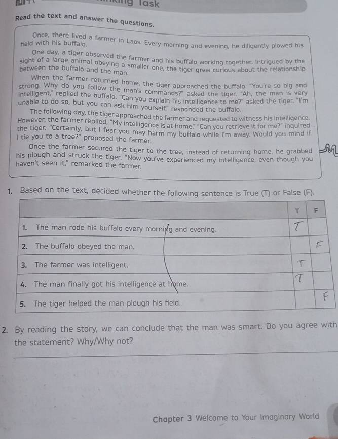 ing Task 
Read the text and answer the questions. 
Once, there lived a farmer in Laos. Every morning and evening, he diligently plowed his 
feld with his buffalo. 
One day, a tiger observed the farmer and his buffalo working together. Intrigued by the 
sight of a large animal obeying a smaller one, the tiger grew curious about the relationship 
between the buffalo and the man. 
When the farmer returned home, the tiger approached the buffalo. “You're so big and 
strong. Why do you follow the man's commands?" asked the tiger. "Ah, the man is very 
intelligent," replied the buffalo. "Can you explain his intelligence to me?" asked the tiger. "I'm 
unable to do so, but you can ask him yourself," responded the buffalo. 
The following day, the tiger approached the farmer and requested to witness his intelligence. 
However, the farmer replied, “My intelligence is at home.” “Can you retrieve it for me?” inquired 
the tiger. "Certainly, but I fear you may harm my buffalo while I’m away. Would you mind if 
I tie you to a tree?" proposed the farmer. 
Once the farmer secured the tiger to the tree, instead of returning home, he grabbed 
his plough and struck the tiger. “Now you’ve experienced my intelligence, even though you 
haven't seen it," remarked the farmer. 
1. Based on the text, decided whether the following sentence is True (T) or False (F). 
2. By reading the story, we can conclude that the man was smart. Do you agree with 
the statement? Why/Why not? 
Chapter 3 Welcome to Your Imaginary World