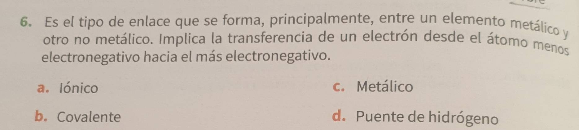 Es el tipo de enlace que se forma, principalmente, entre un elemento metálico y
otro no metálico. Implica la transferencia de un electrón desde el átomo menos
electronegativo hacia el más electronegativo.
a. Iónico c. Metálico
b. Covalente d. Puente de hidrógeno