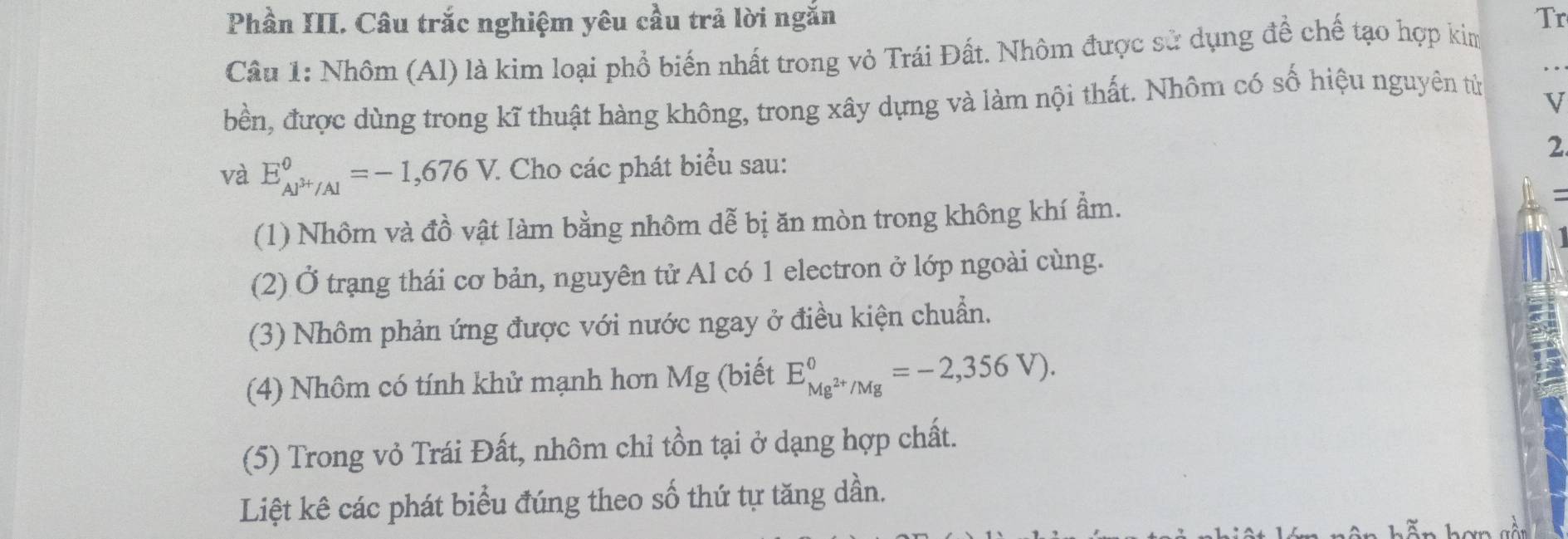 Phần III. Câu trắc nghiệm yêu cầu trả lời ngắn Tr 
Câu 1: Nhôm (Al) là kim loại phổ biến nhất trong vỏ Trái Đất. Nhôm được sử dụng đề chế tạo hợp kim 
bền, được dùng trong kĩ thuật hàng không, trong xây dựng và làm nội thất. Nhôm có số hiệu nguyên tử 
V 
và E_AJ^(3+)/Al^0=-1,676V. : Cho các phát biểu sau: 2 
(1) Nhôm và đồ vật làm bằng nhôm dễ bị ăn mòn trong không khí ẩm. 
(2) Ở trạng thái cơ bản, nguyên tử Al có 1 electron ở lớp ngoài cùng. 
(3) Nhôm phản ứng được với nước ngay ở điều kiện chuẩn. 
(4) Nhôm có tính khử mạnh hơn Mg (biết E_Mg^(2+)/Mg^0=-2,356V). 
(5) Trong vỏ Trái Đất, nhôm chỉ tồn tại ở dạng hợp chất. 
Liệt kê các phát biểu đúng theo số thứ tự tăng dần.