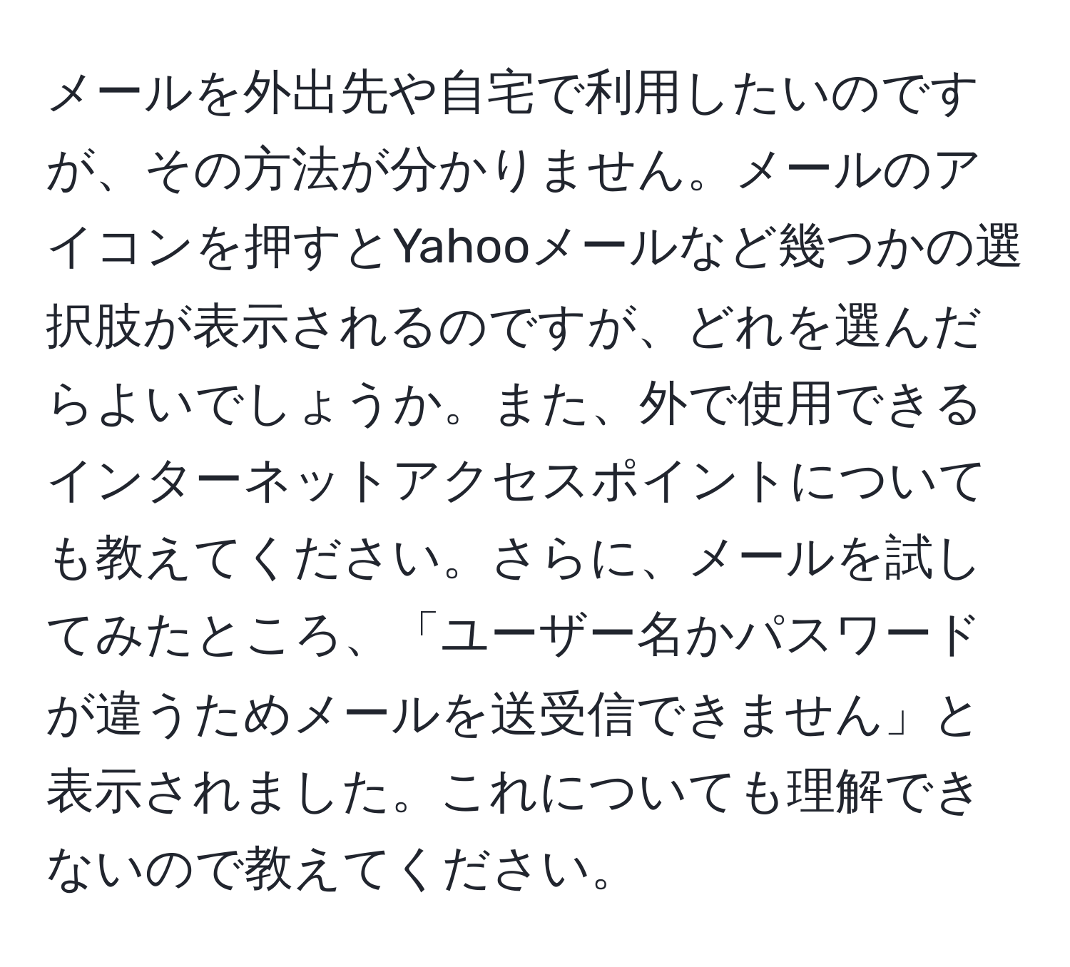 メールを外出先や自宅で利用したいのですが、その方法が分かりません。メールのアイコンを押すとYahooメールなど幾つかの選択肢が表示されるのですが、どれを選んだらよいでしょうか。また、外で使用できるインターネットアクセスポイントについても教えてください。さらに、メールを試してみたところ、「ユーザー名かパスワードが違うためメールを送受信できません」と表示されました。これについても理解できないので教えてください。