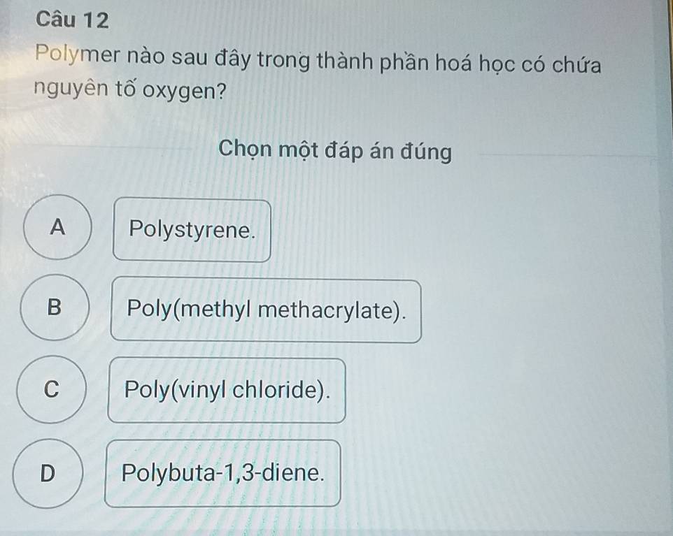 Polymer nào sau đây trong thành phần hoá học có chứa
nguyên tố oxygen?
Chọn một đáp án đúng
A Polystyrene.
B Poly(methyl methacrylate).
C Poly(vinyl chloride).
D Polybuta -1, 3 -diene.